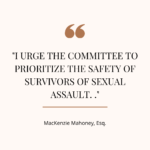 I urge the committee to prioritize the safety of survivors of sexual assault... - MacKenzie Mahoney, Esq.